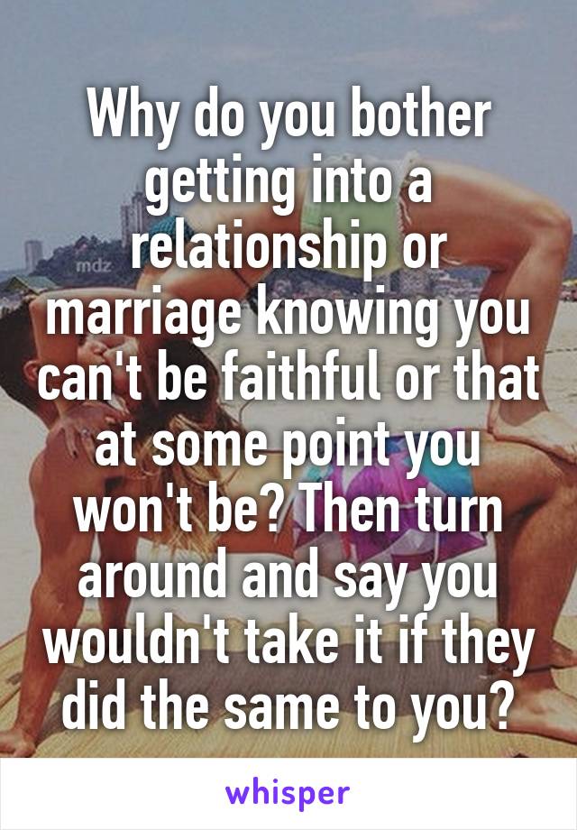 Why do you bother getting into a relationship or marriage knowing you can't be faithful or that at some point you won't be? Then turn around and say you wouldn't take it if they did the same to you?