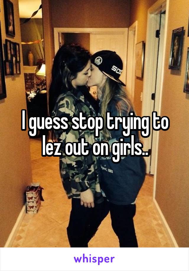 I guess stop trying to lez out on girls..