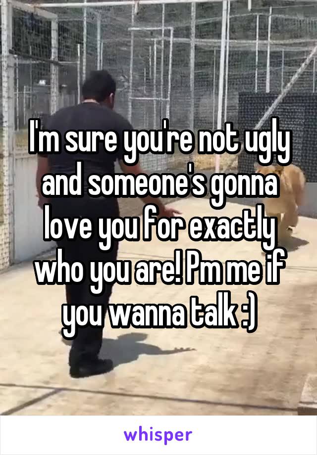 I'm sure you're not ugly and someone's gonna love you for exactly who you are! Pm me if you wanna talk :)