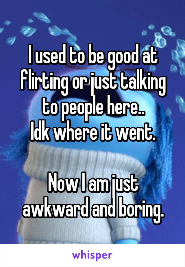 I used to be good at flirting or just talking to people here..
Idk where it went.

Now I am just awkward and boring.