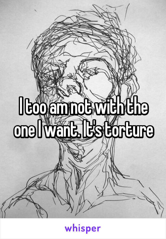 I too am not with the one I want. It's torture