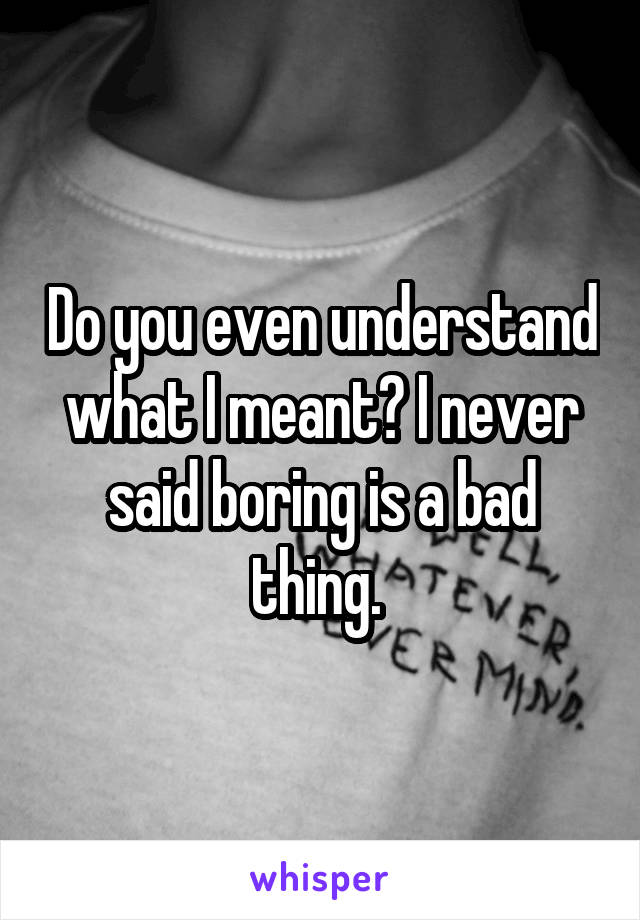 Do you even understand what I meant? I never said boring is a bad thing. 