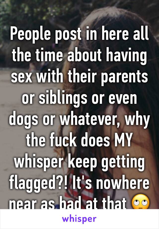 People post in here all the time about having sex with their parents or siblings or even dogs or whatever, why the fuck does MY whisper keep getting flagged?! It's nowhere near as bad at that 🙄