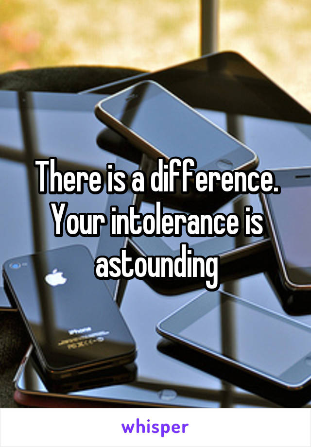 There is a difference. Your intolerance is astounding