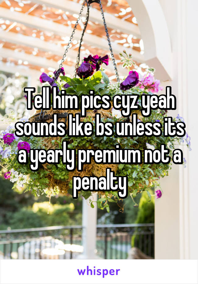 Tell him pics cyz yeah sounds like bs unless its a yearly premium not a penalty