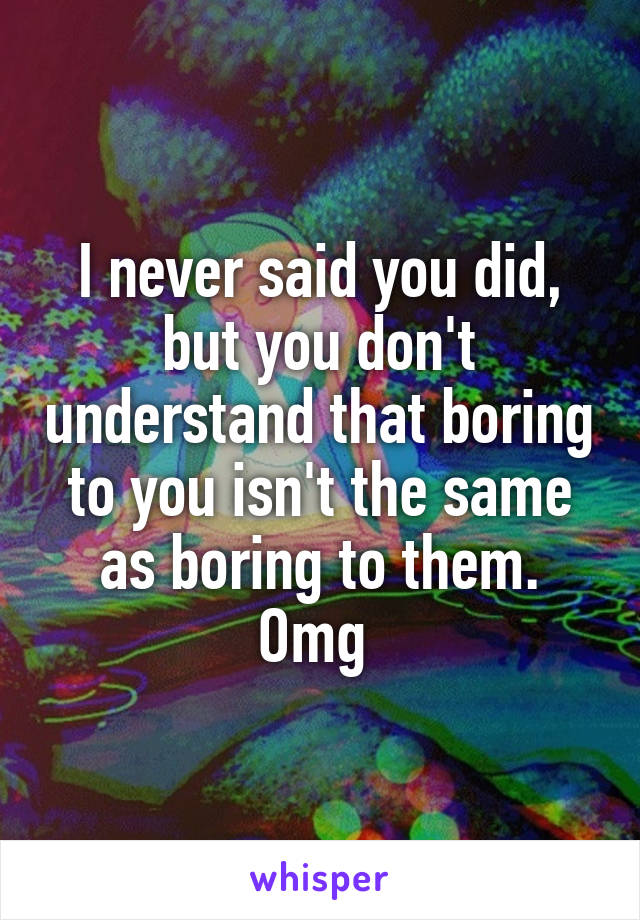 I never said you did, but you don't understand that boring to you isn't the same as boring to them. Omg 