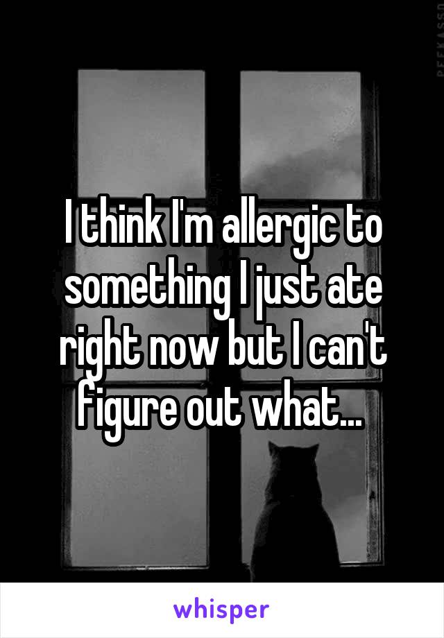 I think I'm allergic to something I just ate right now but I can't figure out what... 