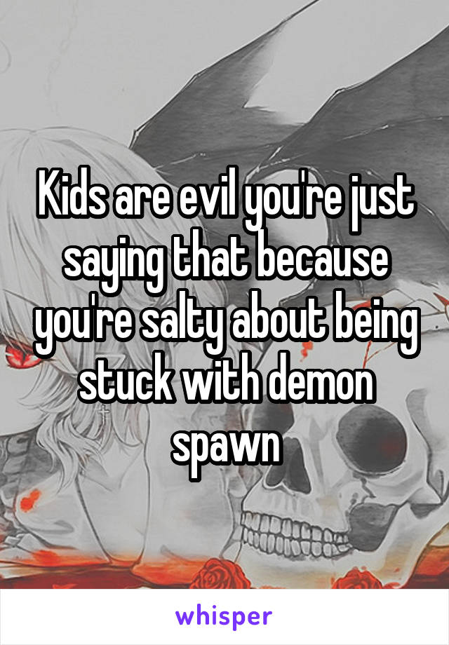 Kids are evil you're just saying that because you're salty about being stuck with demon spawn