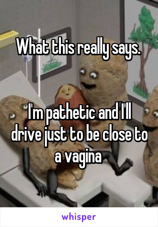 What this really says. 


I'm pathetic and I'll drive just to be close to a vagina 
