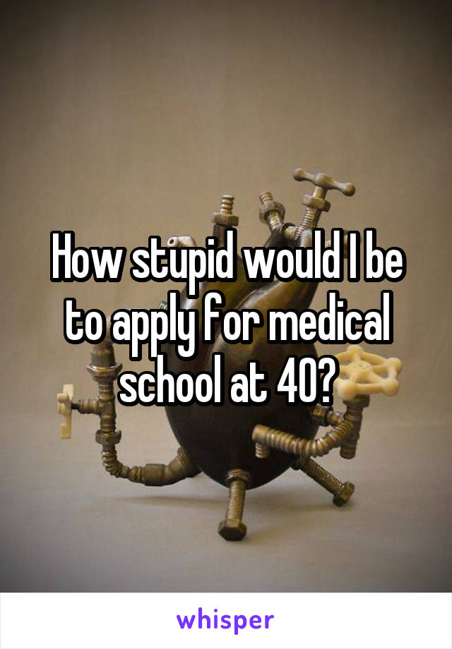 How stupid would I be to apply for medical school at 40?