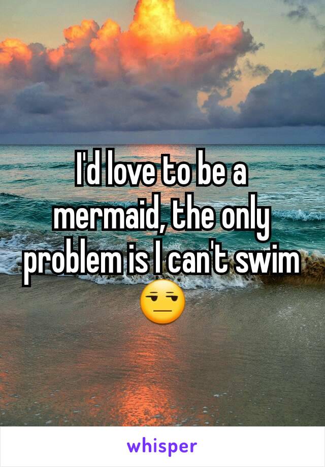 I'd love to be a mermaid, the only problem is I can't swim 😒