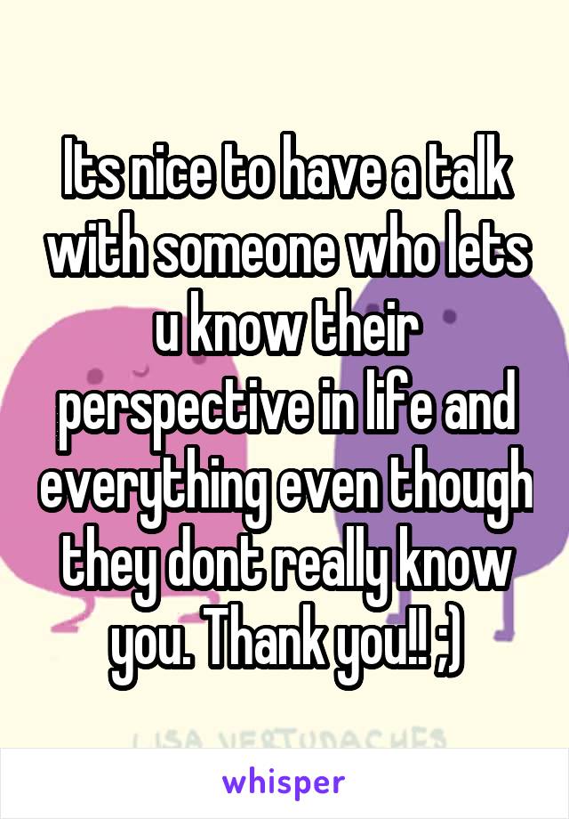 Its nice to have a talk with someone who lets u know their perspective in life and everything even though they dont really know you. Thank you!! ;)