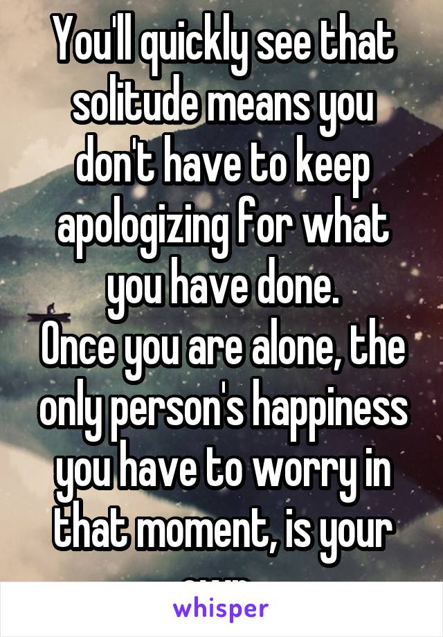 You'll quickly see that solitude means you don't have to keep apologizing for what you have done.
Once you are alone, the only person's happiness you have to worry in that moment, is your own. 