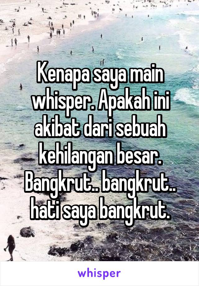 Kenapa saya main whisper. Apakah ini akibat dari sebuah kehilangan besar. Bangkrut.. bangkrut.. hati saya bangkrut.