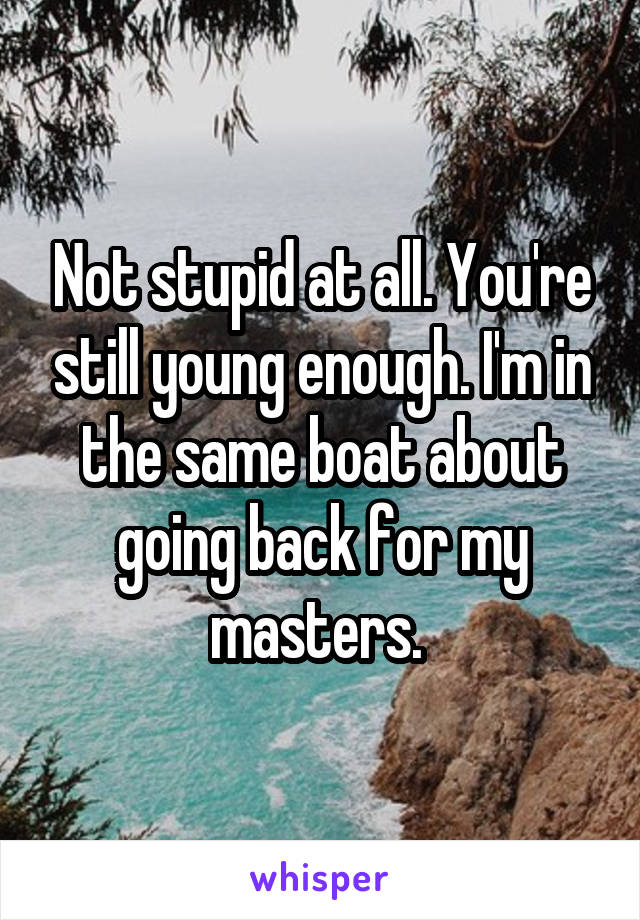 Not stupid at all. You're still young enough. I'm in the same boat about going back for my masters. 