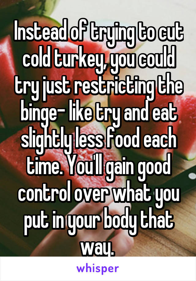 Instead of trying to cut cold turkey, you could try just restricting the binge- like try and eat slightly less food each time. You'll gain good control over what you put in your body that way. 