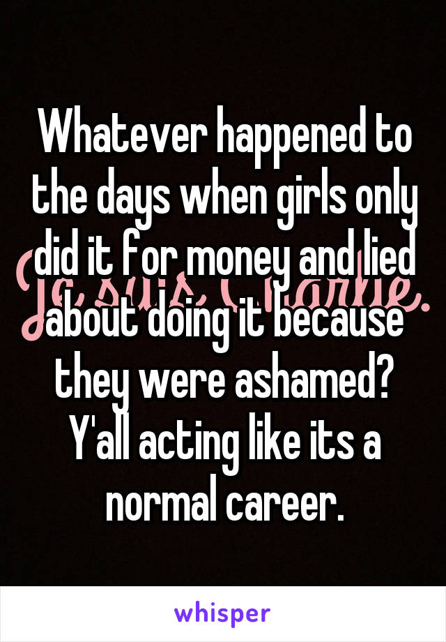 Whatever happened to the days when girls only did it for money and lied about doing it because they were ashamed? Y'all acting like its a normal career.