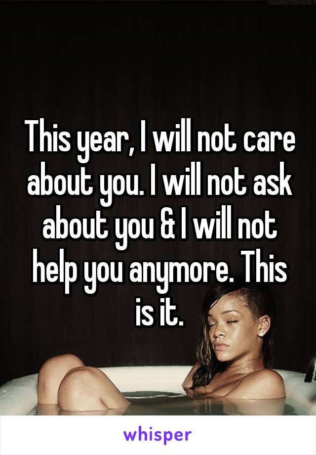 This year, I will not care about you. I will not ask about you & I will not help you anymore. This is it.