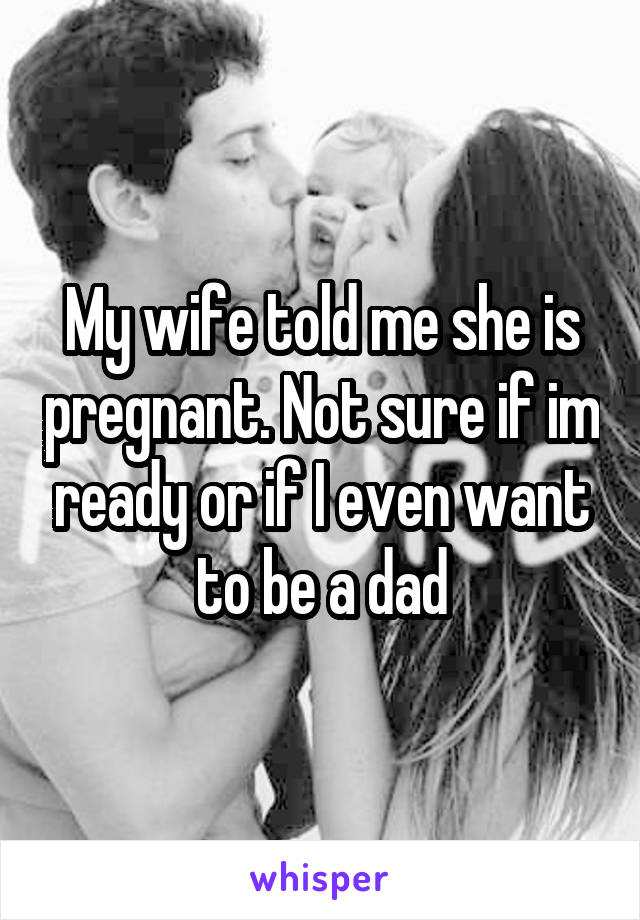 My wife told me she is pregnant. Not sure if im ready or if I even want to be a dad