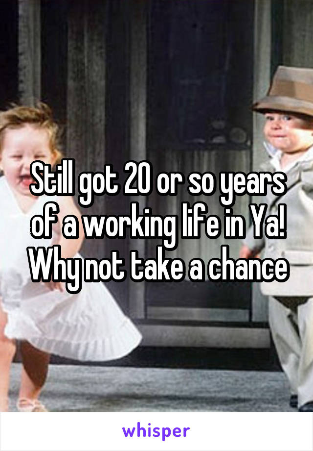 Still got 20 or so years of a working life in Ya! Why not take a chance