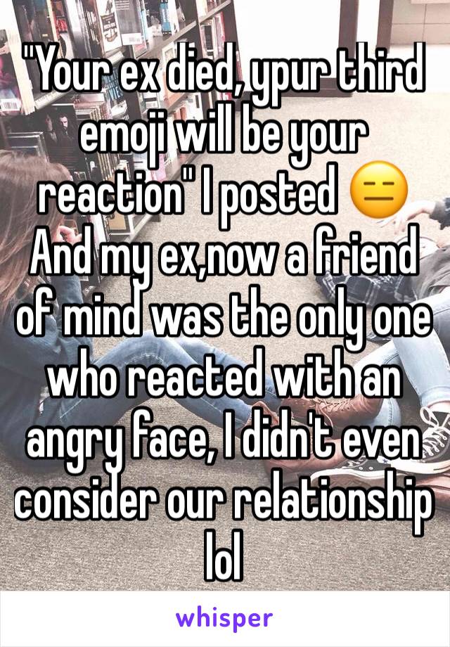 "Your ex died, ypur third emoji will be your reaction" I posted 😑And my ex,now a friend of mind was the only one who reacted with an angry face, I didn't even consider our relationship lol