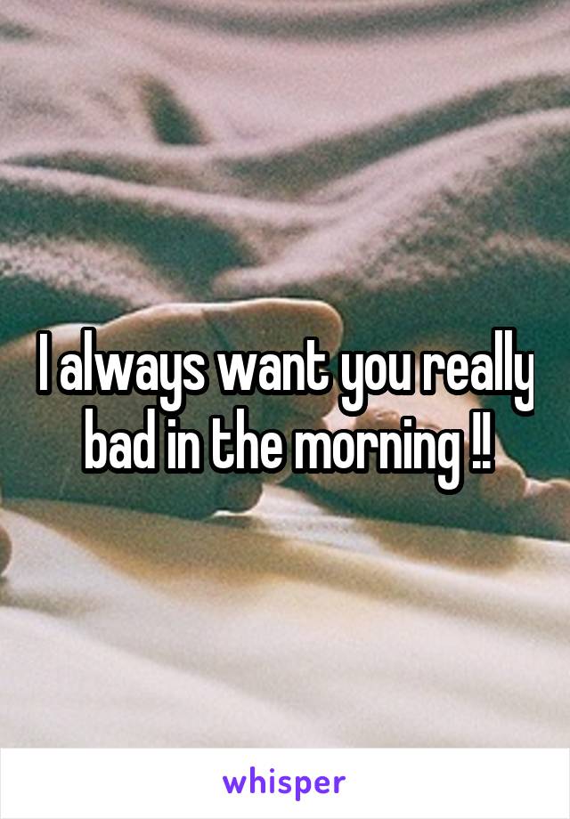 I always want you really bad in the morning !!