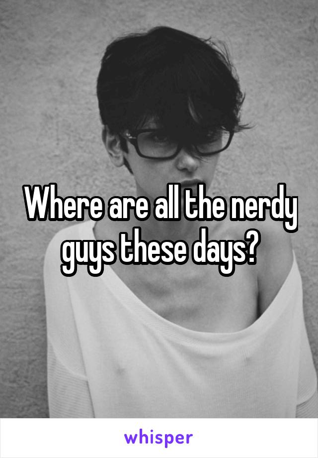 Where are all the nerdy guys these days?