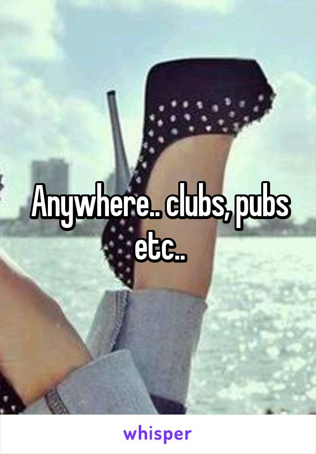 Anywhere.. clubs, pubs etc..