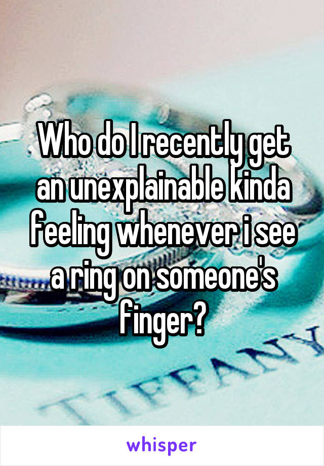 Who do I recently get an unexplainable kinda feeling whenever i see a ring on someone's finger?