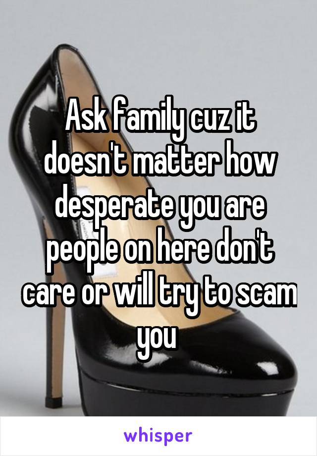 Ask family cuz it doesn't matter how desperate you are people on here don't care or will try to scam you 