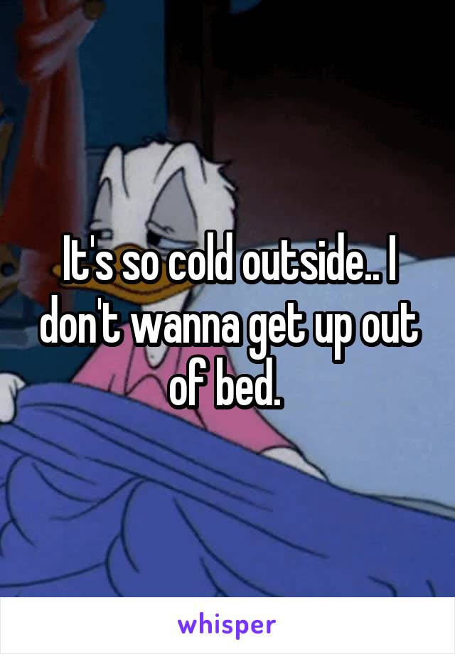 It's so cold outside.. I don't wanna get up out of bed. 