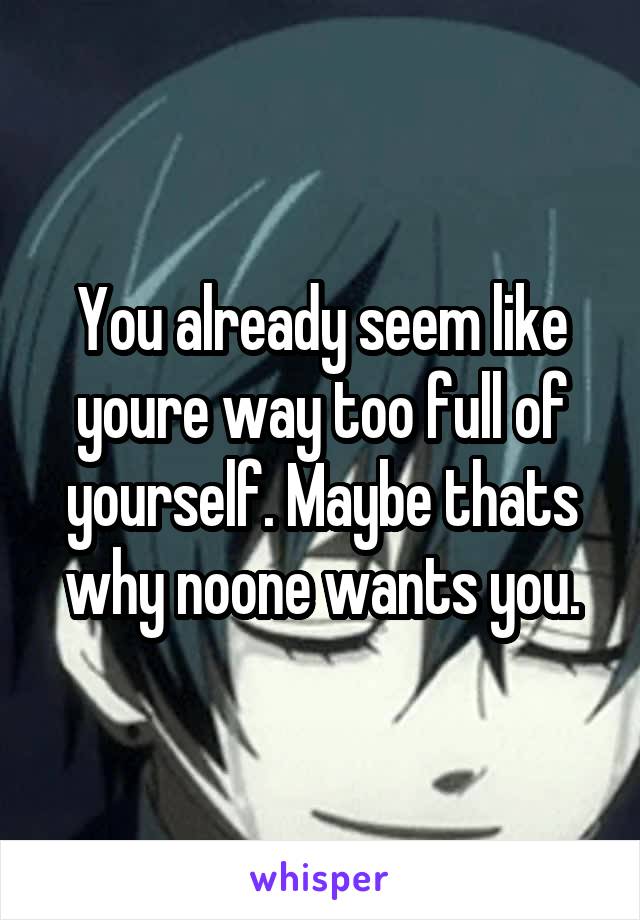 You already seem like youre way too full of yourself. Maybe thats why noone wants you.