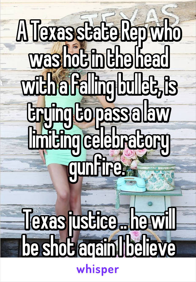 A Texas state Rep who was hot in the head with a falling bullet, is trying to pass a law limiting celebratory gunfire. 

Texas justice .. he will be shot again I believe