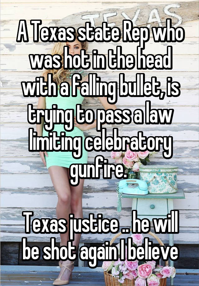 A Texas state Rep who was hot in the head with a falling bullet, is trying to pass a law limiting celebratory gunfire. 

Texas justice .. he will be shot again I believe