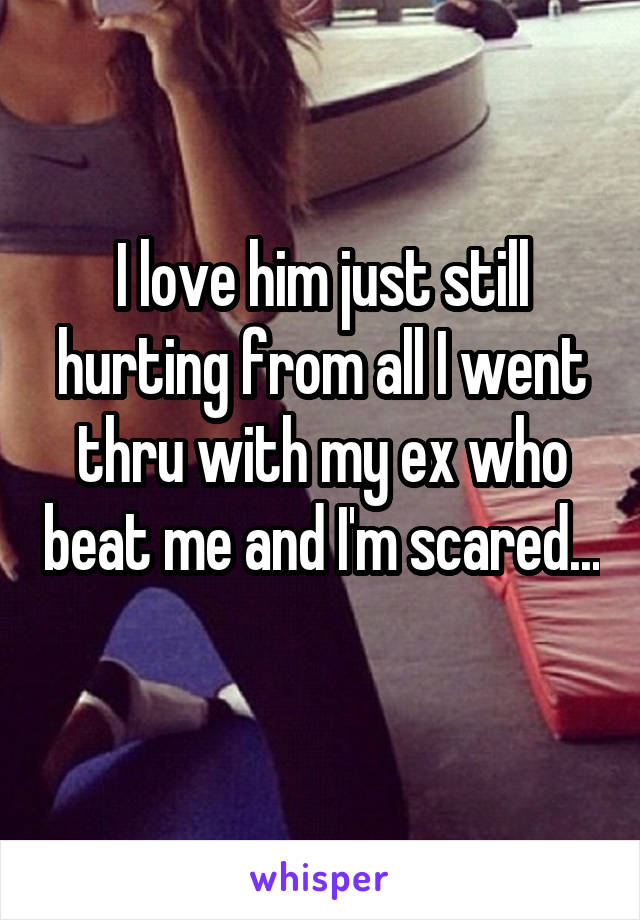 I love him just still hurting from all I went thru with my ex who beat me and I'm scared... 