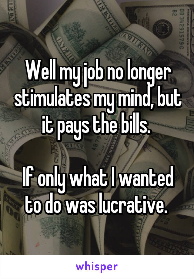 Well my job no longer stimulates my mind, but it pays the bills. 

If only what I wanted to do was lucrative. 