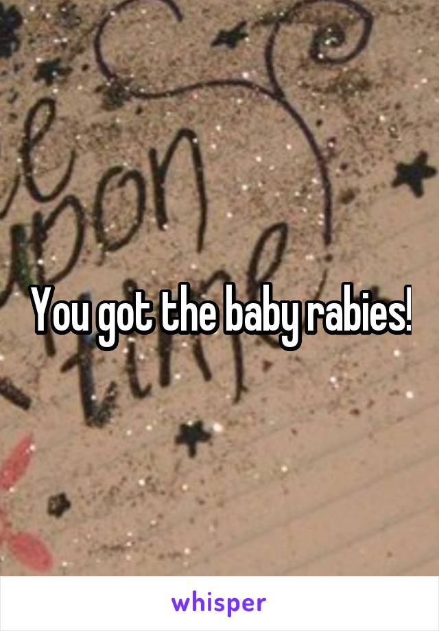 You got the baby rabies!