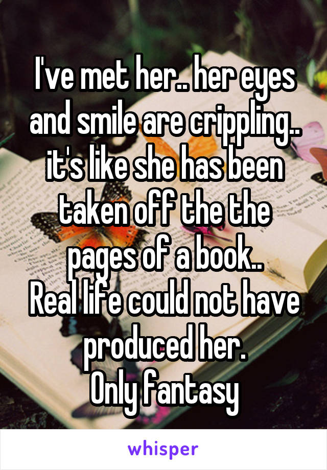 I've met her.. her eyes and smile are crippling.. it's like she has been taken off the the pages of a book..
Real life could not have produced her.
Only fantasy