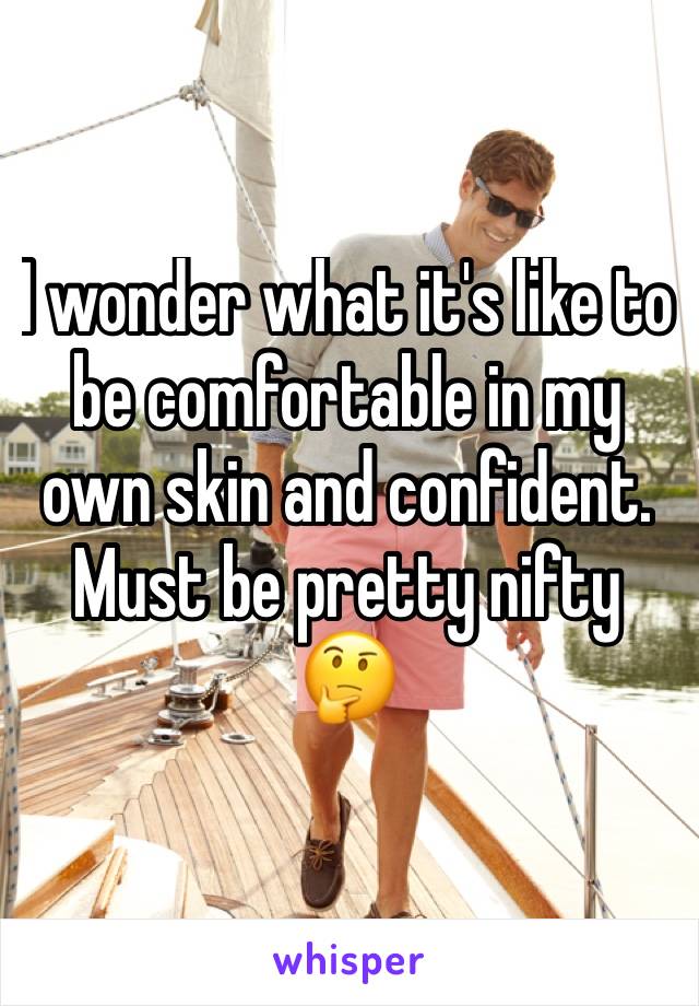 I wonder what it's like to be comfortable in my own skin and confident. Must be pretty nifty 🤔 