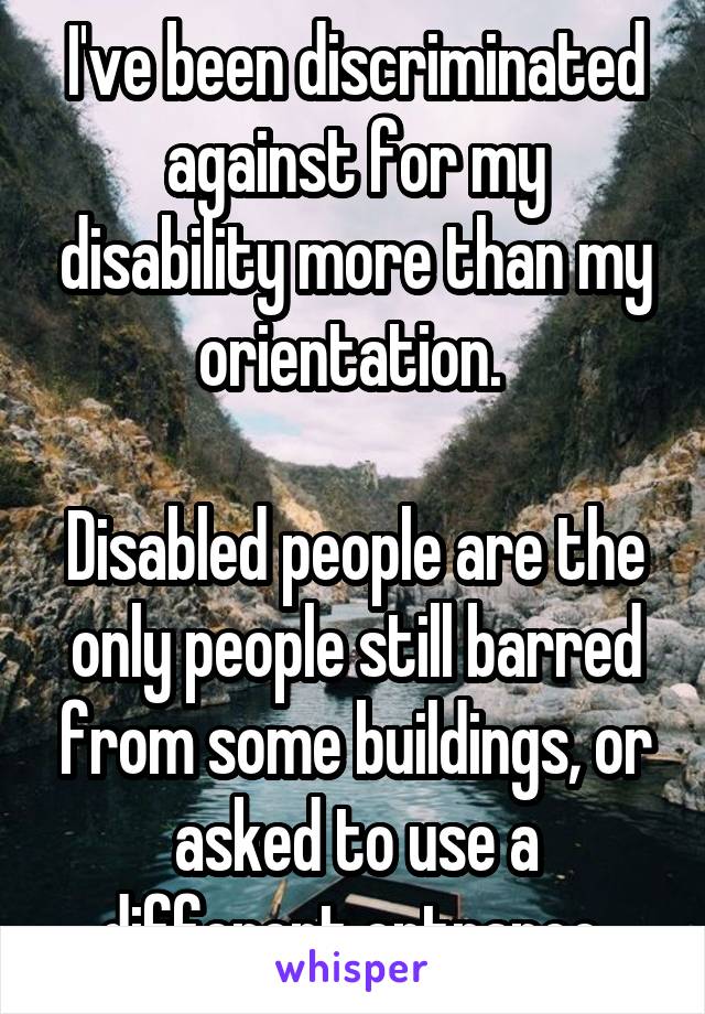 I've been discriminated against for my disability more than my orientation. 

Disabled people are the only people still barred from some buildings, or asked to use a different entrance.