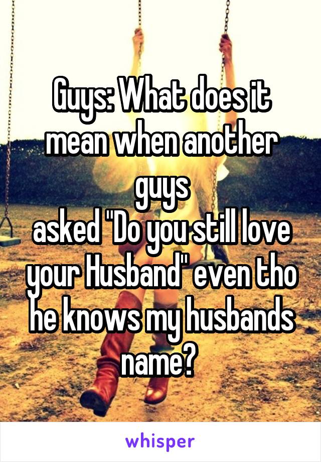 Guys: What does it mean when another guys
asked "Do you still love your Husband" even tho he knows my husbands name? 