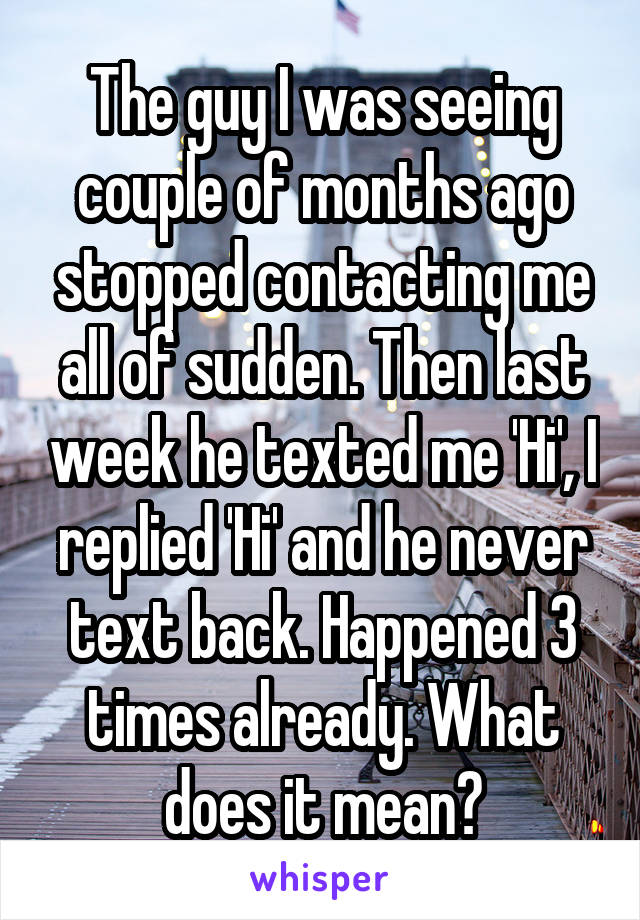 The guy I was seeing couple of months ago stopped contacting me all of sudden. Then last week he texted me 'Hi', I replied 'Hi' and he never text back. Happened 3 times already. What does it mean?