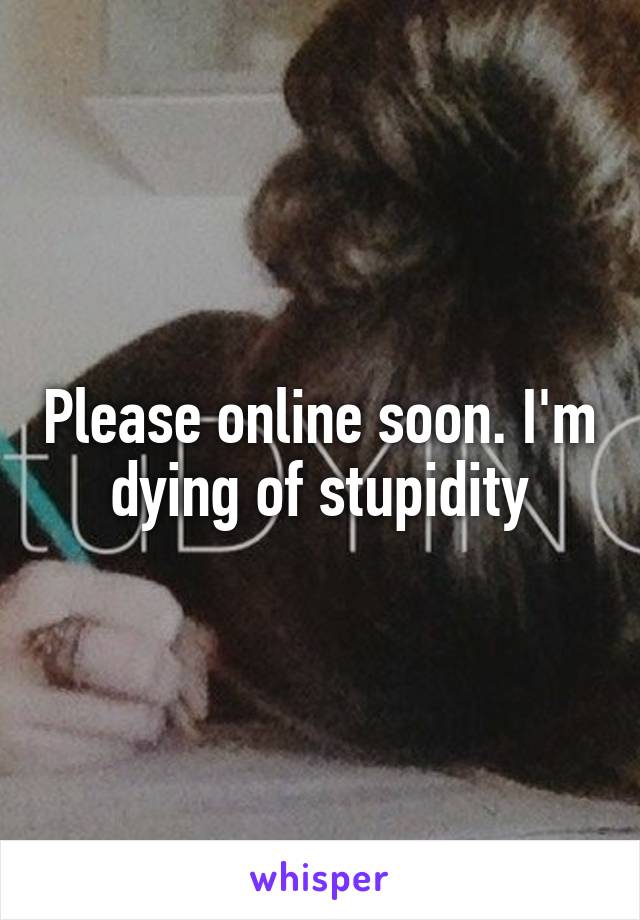 Please online soon. I'm dying of stupidity