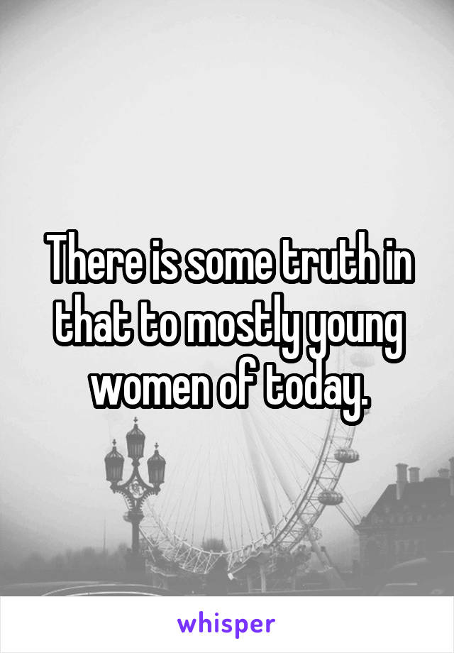 There is some truth in that to mostly young women of today.