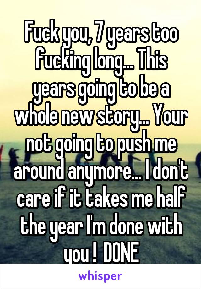 Fuck you, 7 years too fucking long... This years going to be a whole new story... Your not going to push me around anymore... I don't care if it takes me half the year I'm done with you !  DONE