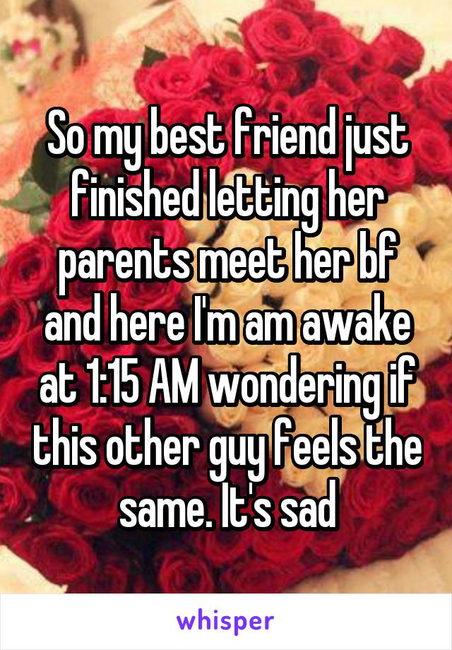 So my best friend just finished letting her parents meet her bf and here I'm am awake at 1:15 AM wondering if this other guy feels the same. It's sad