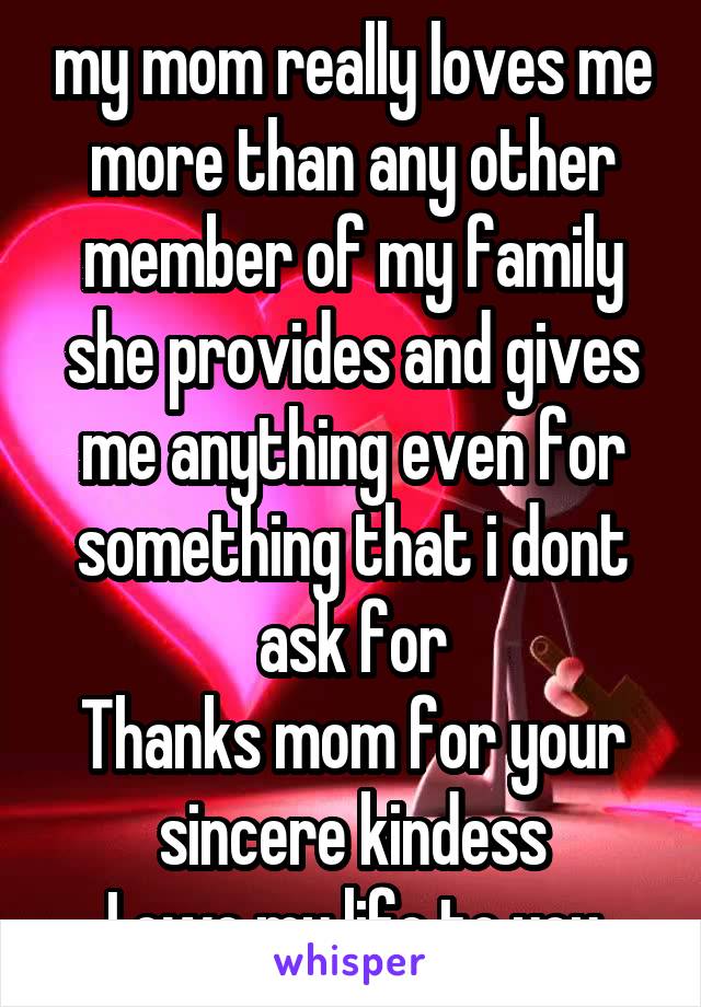 my mom really loves me more than any other member of my family
she provides and gives me anything even for something that i dont ask for
Thanks mom for your sincere kindess
I owe my life to you