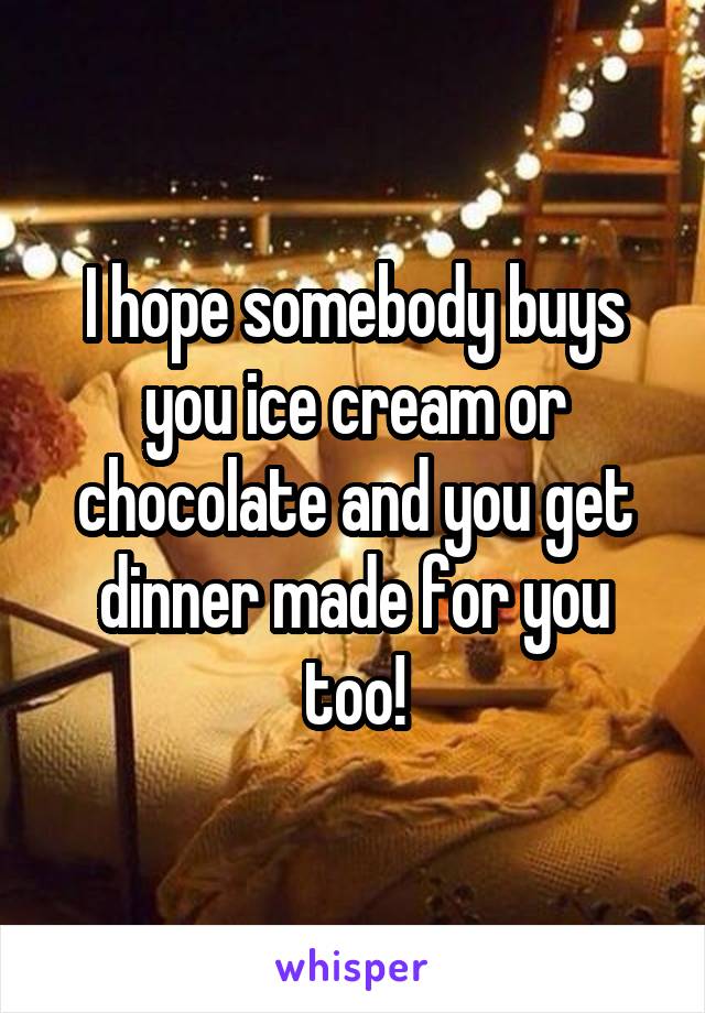 I hope somebody buys you ice cream or chocolate and you get dinner made for you too!