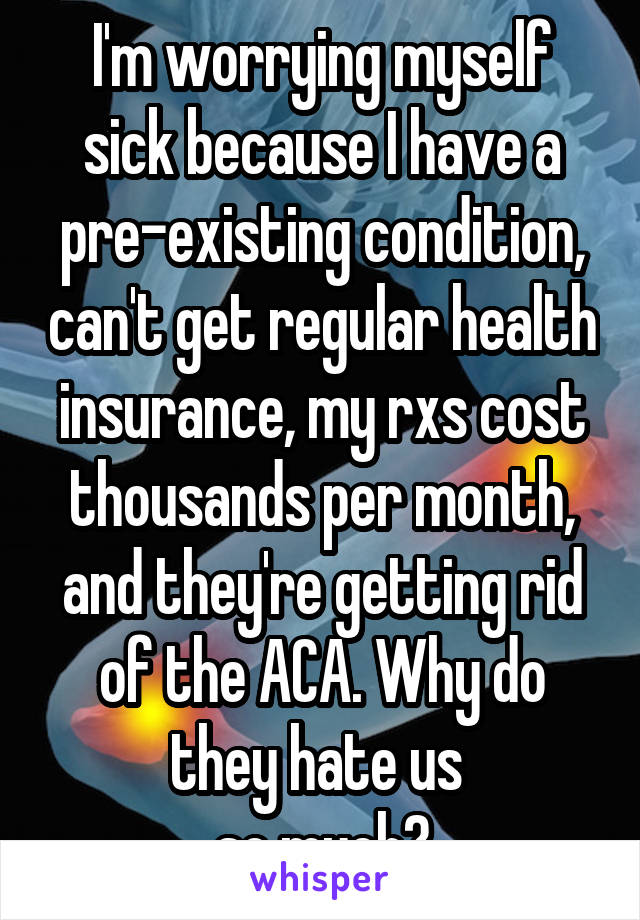 I'm worrying myself sick because I have a pre-existing condition, can't get regular health insurance, my rxs cost thousands per month, and they're getting rid of the ACA. Why do they hate us 
so much?