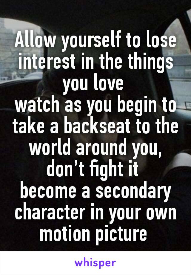 Allow yourself to lose interest in the things you love 
watch as you begin to take a backseat to the world around you, don’t fight it 
become a secondary character in your own motion picture 